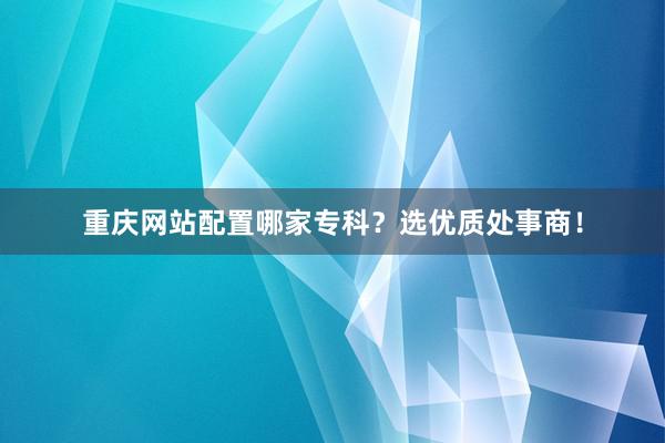重庆网站配置哪家专科？选优质处事商！