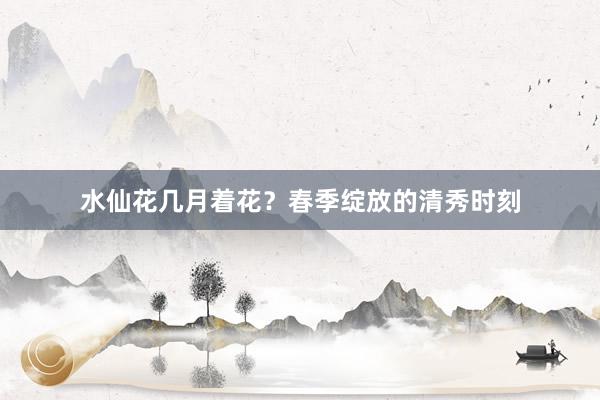 水仙花几月着花？春季绽放的清秀时刻