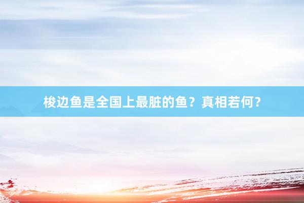 梭边鱼是全国上最脏的鱼？真相若何？